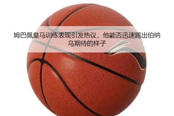 姆巴佩皇马训练表现引发热议，他能否迅速踢出伯纳乌期待的样子